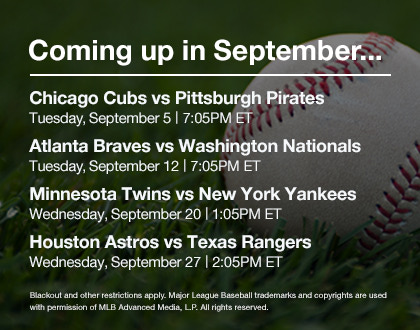 Coming up in September... | Chicago Cubs vs Pittsburgh Pirates - Tuesday, September 5 7:05PM ET | Atlanta Braves vs Washington Nationals - Tuesday, September 12 7:05PM ET | Minnesota Twins vs New York Yankees - Wednesday, September 20 1:05PM ET | Houston Astros vs Texas Rangers - Wednesday, September 27 2:05PM ET | Blackout and other restrictions apply. Major League Baseball trademarks and copyrights are used with permission of MLB Advanced Media,L.P. All rights reserved